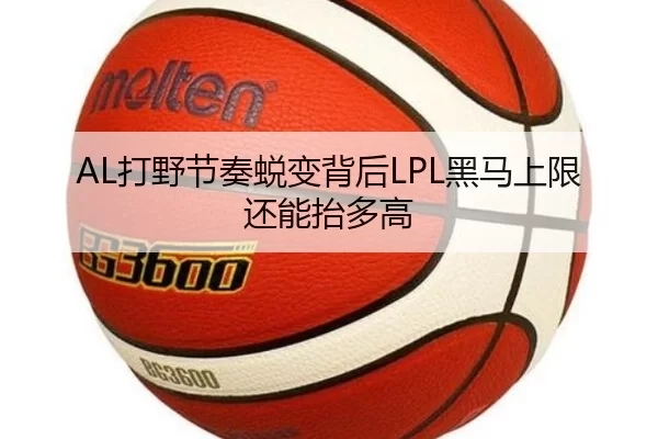 AL打野节奏蜕变背后LPL黑马上限还能抬多高